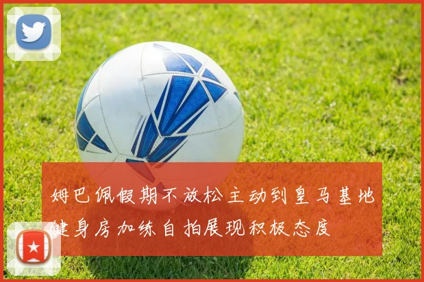 姆巴佩假期不放松主动到皇马基地健身房加练自拍展现积极态度