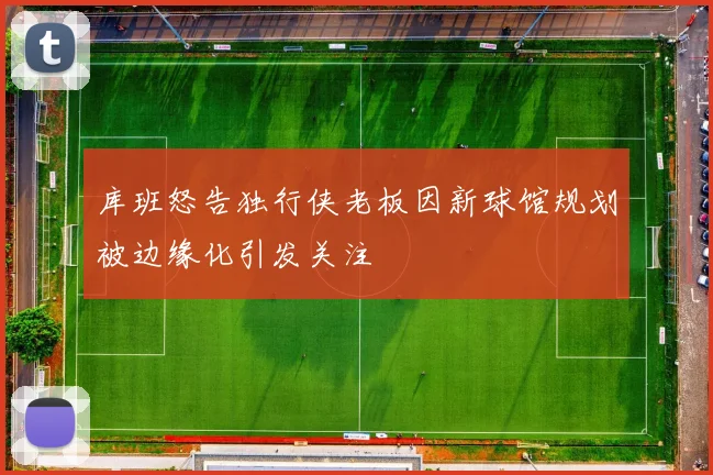 库班怒告独行侠老板因新球馆规划被边缘化引发关注