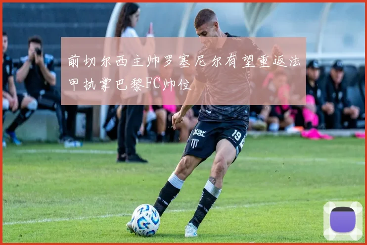 前切尔西主帅罗塞尼尔有望重返法甲执掌巴黎FC帅位
