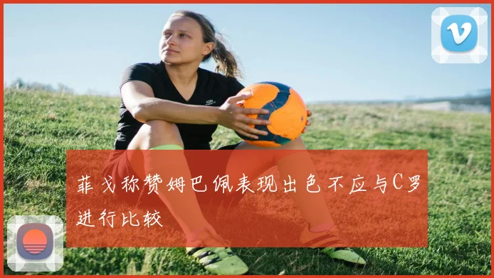 菲戈称赞姆巴佩表现出色不应与C罗进行比较