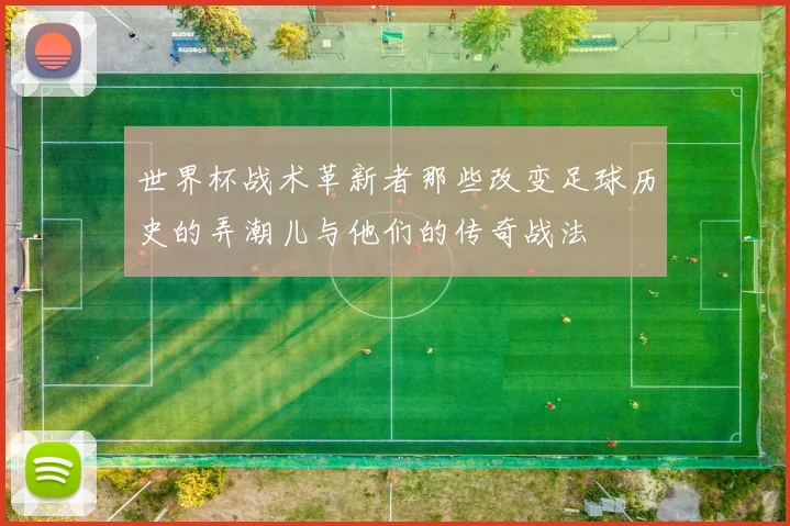 世界杯战术革新者那些改变足球历史的弄潮儿与他们的传奇战法