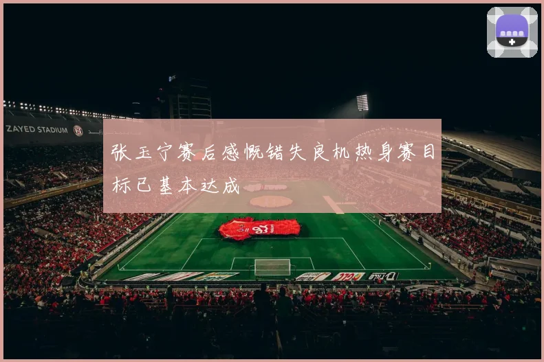 张玉宁赛后感慨错失良机热身赛目标已基本达成