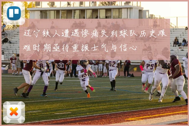 辽宁铁人遭遇惨痛失利球队历史艰难时期亟待重振士气与信心