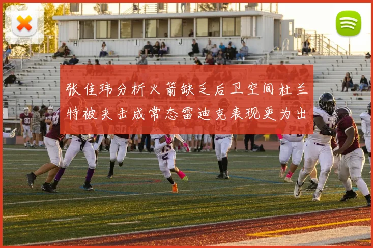 张佳玮分析火箭缺乏后卫空间杜兰特被夹击成常态雷迪克表现更为出色