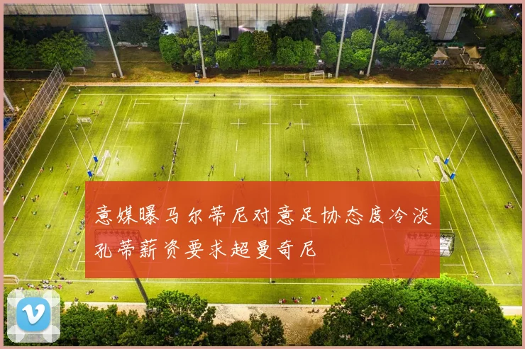 意媒曝马尔蒂尼对意足协态度冷淡孔蒂薪资要求超曼奇尼