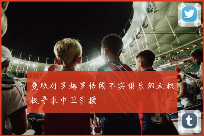 曼联对罗梅罗传闻不实俱乐部未积极寻求中卫引援