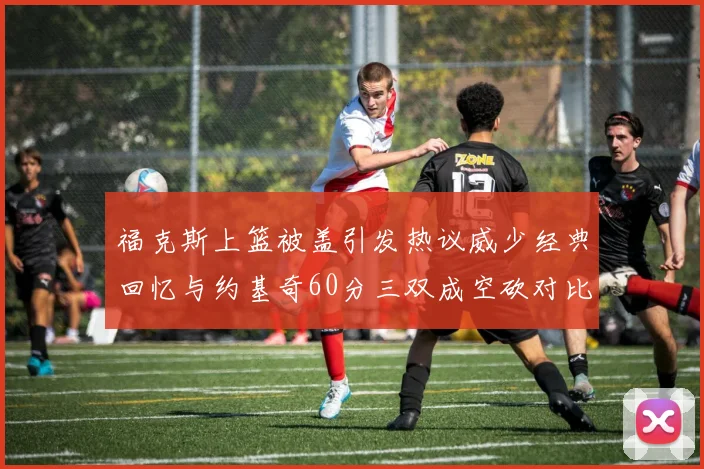 福克斯上篮被盖引发热议威少经典回忆与约基奇60分三双成空砍对比