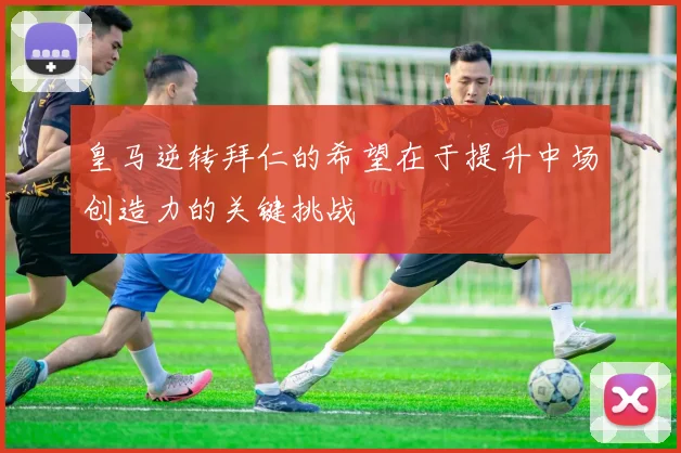 皇马逆转拜仁的希望在于提升中场创造力的关键挑战