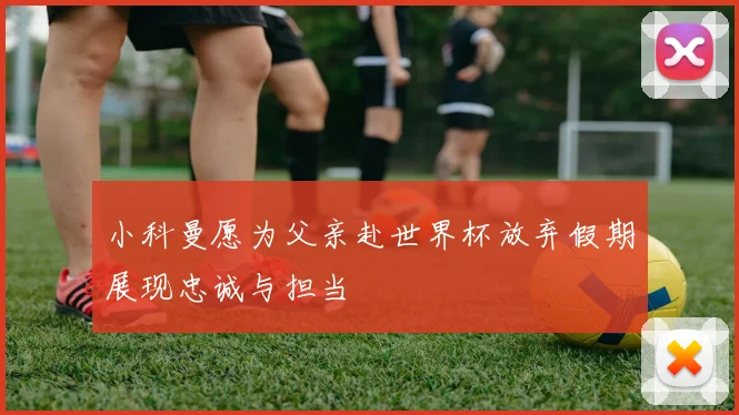 小科曼愿为父亲赴世界杯放弃假期展现忠诚与担当