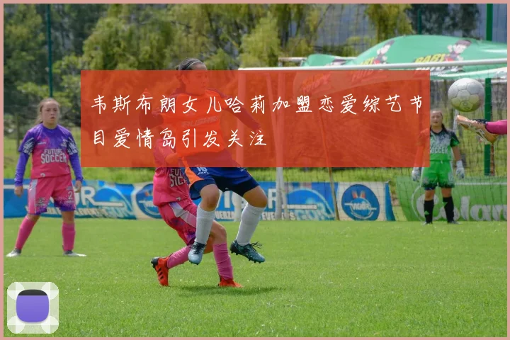 韦斯布朗女儿哈莉加盟恋爱综艺节目爱情岛引发关注