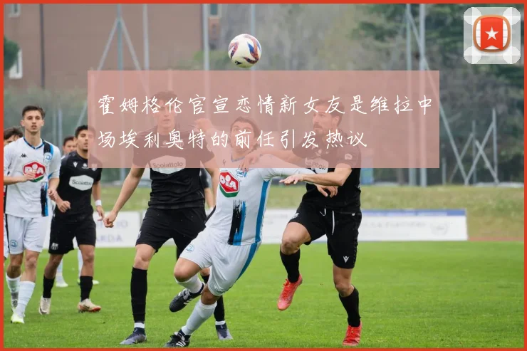 霍姆格伦官宣恋情新女友是维拉中场埃利奥特的前任引发热议