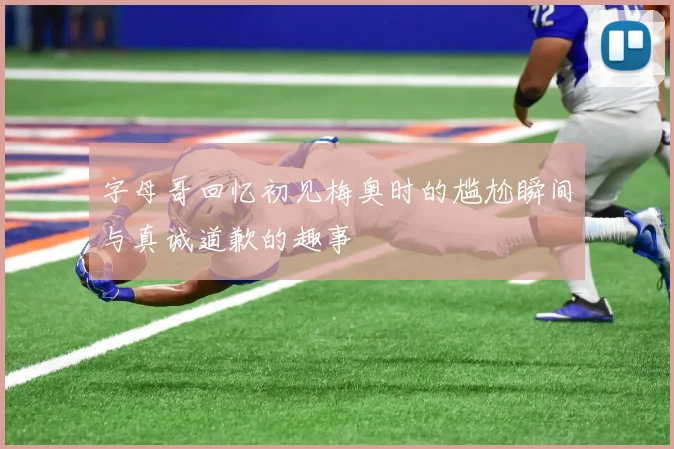 字母哥回忆初见梅奥时的尴尬瞬间与真诚道歉的趣事