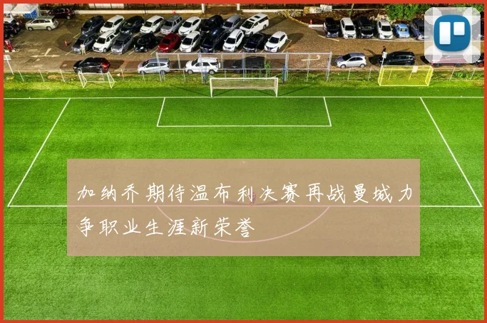 加纳乔期待温布利决赛再战曼城力争职业生涯新荣誉