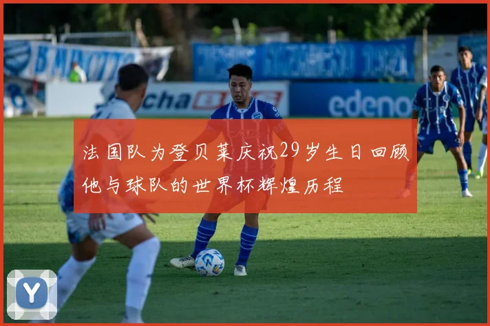 法国队为登贝莱庆祝29岁生日回顾他与球队的世界杯辉煌历程