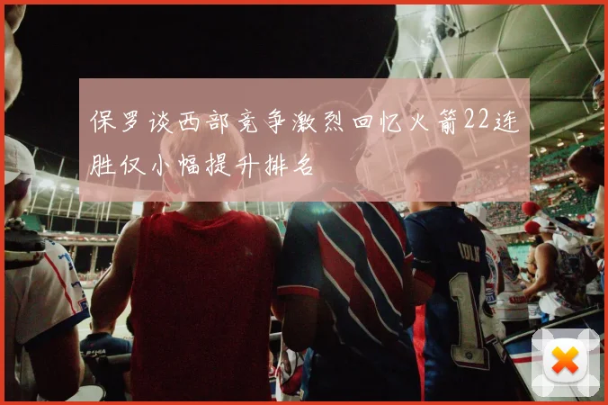 保罗谈西部竞争激烈回忆火箭22连胜仅小幅提升排名