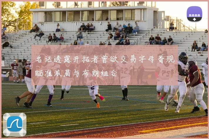 名记透露开拓者曾欲交易字母哥现瞄准浓眉与布朗组合
