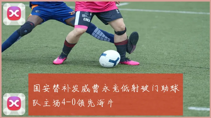 国安替补发威曹永竞低射破门助球队主场4-0领先海牛