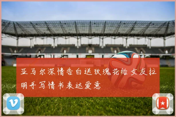 亚马尔深情告白送玫瑰花给女友拉明手写情书表达爱意