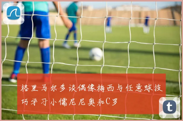 格里马尔多谈偶像梅西与任意球技巧学习小儒尼尼奥和C罗