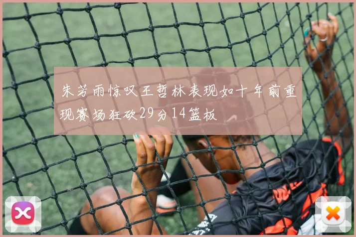 朱芳雨惊叹王哲林表现如十年前重现赛场狂砍29分14篮板