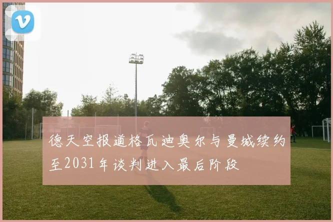 德天空报道格瓦迪奥尔与曼城续约至2031年谈判进入最后阶段