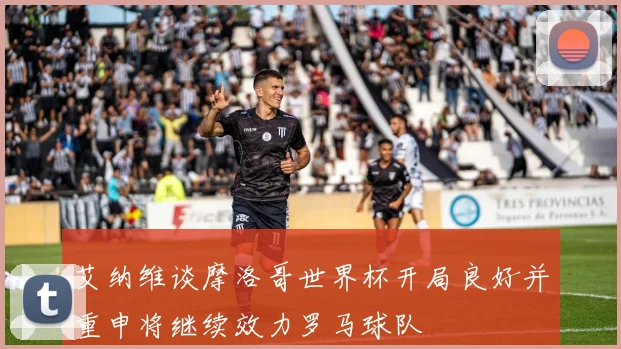 艾纳维谈摩洛哥世界杯开局良好并重申将继续效力罗马球队