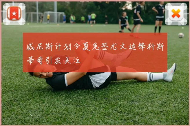 威尼斯计划今夏免签尤文边锋科斯蒂奇引发关注