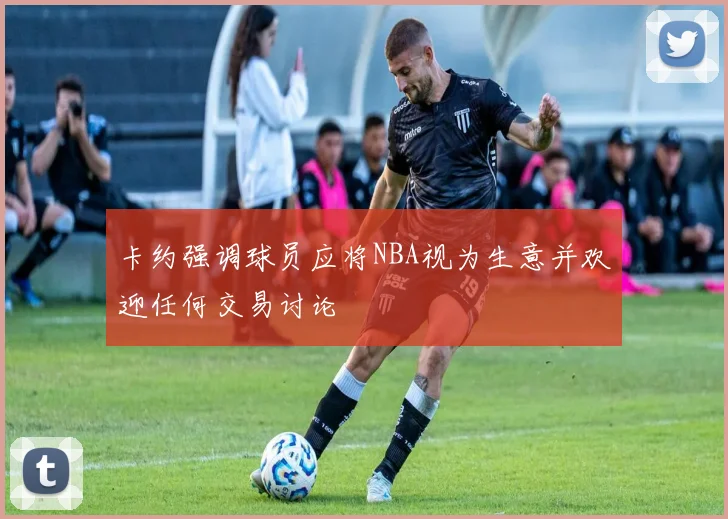 卡约强调球员应将NBA视为生意并欢迎任何交易讨论