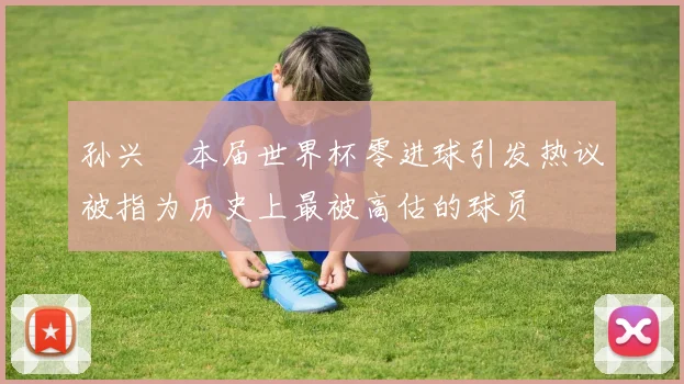 孙兴慜本届世界杯零进球引发热议被指为历史上最被高估的球员