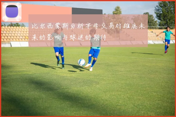 比尔西蒙斯分析字母交易对雄鹿未来的影响与球迷的期待