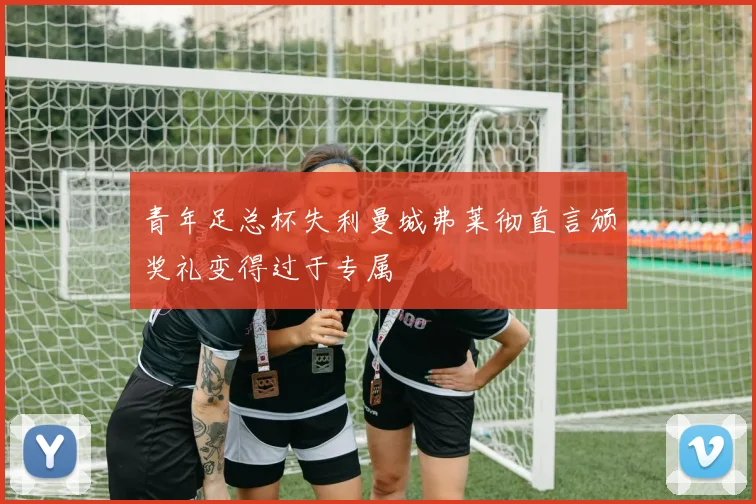 青年足总杯失利曼城弗莱彻直言颁奖礼变得过于专属
